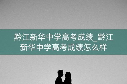 黔江新华中学高考成绩_黔江新华中学高考成绩怎么样