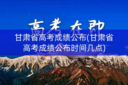 甘肃省高考成绩公布(甘肃省高考成绩公布时间几点)