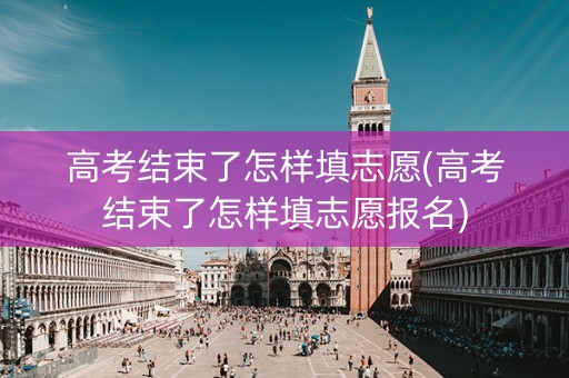 高考结束了怎样填志愿(高考结束了怎样填志愿报名)
