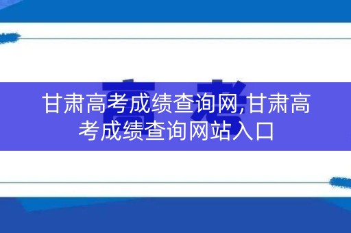 甘肃高考成绩查询网,甘肃高考成绩查询网站入口
