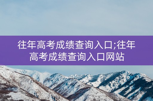 往年高考成绩查询入口;往年高考成绩查询入口网站