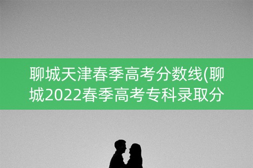 聊城天津春季高考分数线(聊城2022春季高考专科录取分数线)