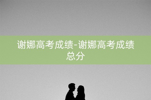 谢娜高考成绩-谢娜高考成绩总分 谢娜高考成绩-谢娜高考成绩总分