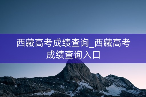 西藏高考成绩查询_西藏高考成绩查询入口