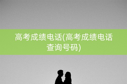 高考成绩电话(高考成绩电话查询号码)