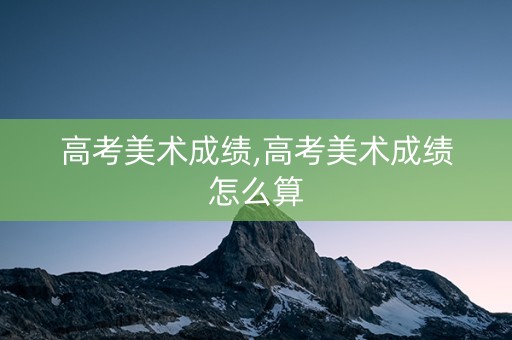 高考美术成绩,高考美术成绩怎么算