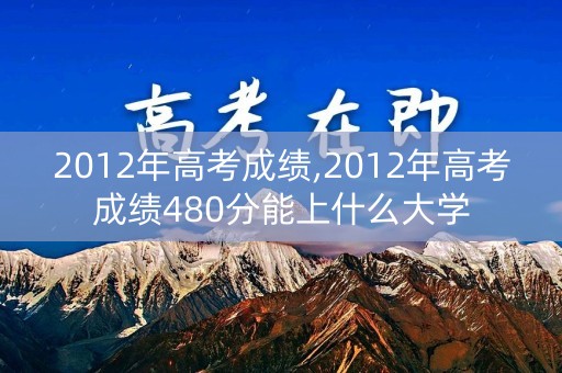 2012年高考成绩,2012年高考成绩480分能上什么大学
