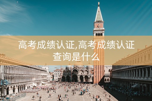 高考成绩认证,高考成绩认证查询是什么