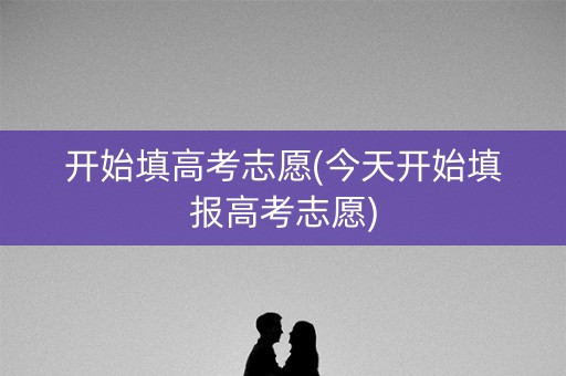 开始填高考志愿(今天开始填报高考志愿)