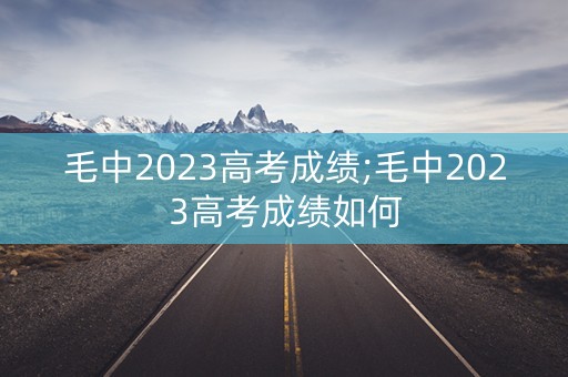 毛中2023高考成绩;毛中2023高考成绩如何