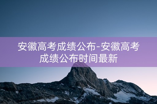 安徽高考成绩公布-安徽高考成绩公布时间最新