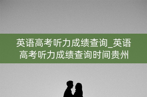 英语高考听力成绩查询_英语高考听力成绩查询时间贵州