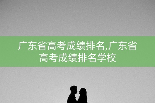 广东省高考成绩排名,广东省高考成绩排名学校