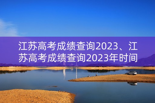 江苏高考成绩查询2023、江苏高考成绩查询2023年时间表