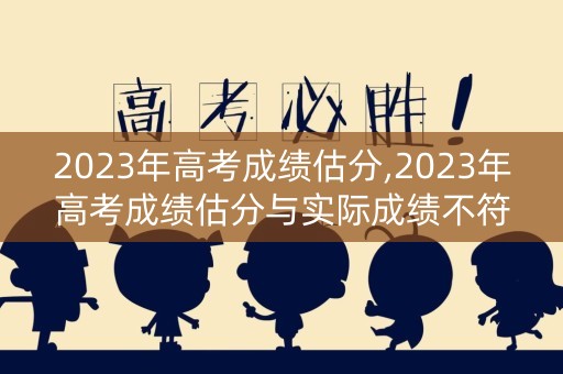 2023年高考成绩估分,2023年高考成绩估分与实际成绩不符
