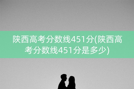 陕西高考分数线451分(陕西高考分数线451分是多少)