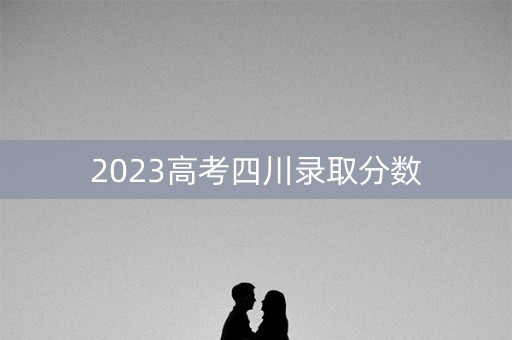 2023高考四川录取分数