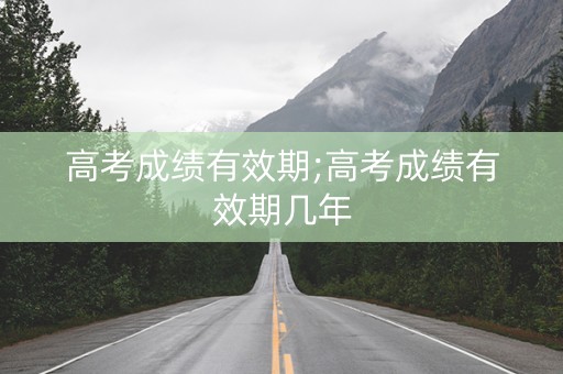 高考成绩有效期;高考成绩有效期几年