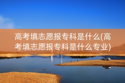 高考填志愿报专科是什么(高考填志愿报专科是什么专业)