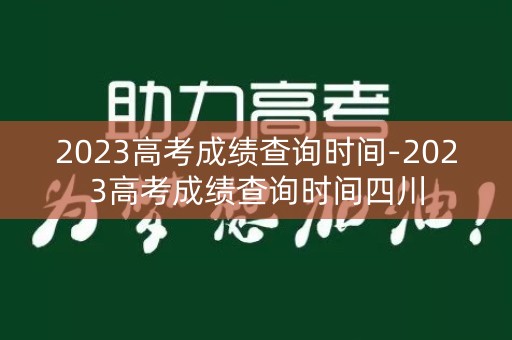2023高考成绩查询时间-2023高考成绩查询时间四川