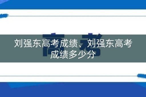 刘强东高考成绩、刘强东高考成绩多少分