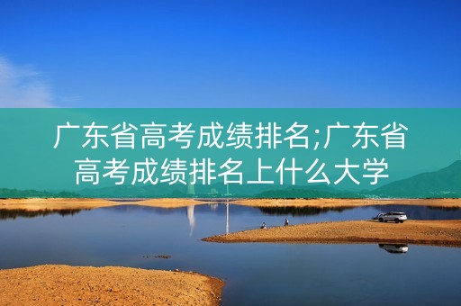 广东省高考成绩排名;广东省高考成绩排名上什么大学