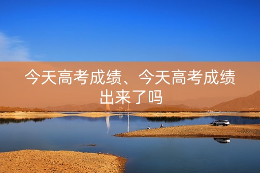 今天高考成绩、今天高考成绩出来了吗