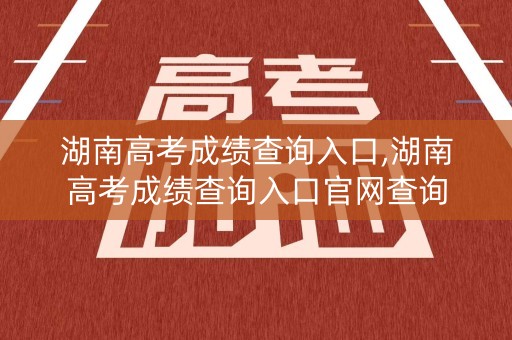 湖南高考成绩查询入口,湖南高考成绩查询入口官网查询