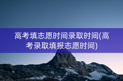 高考填志愿时间录取时间(高考录取填报志愿时间)