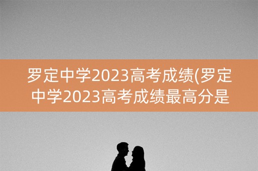 罗定中学2023高考成绩(罗定中学2023高考成绩最高分是多少？)