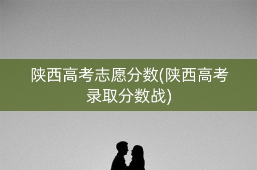 陕西高考志愿分数(陕西高考录取分数战)