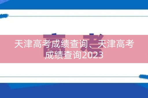 天津高考成绩查询、天津高考成绩查询2023