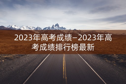 2023年高考成绩—2023年高考成绩排行榜最新