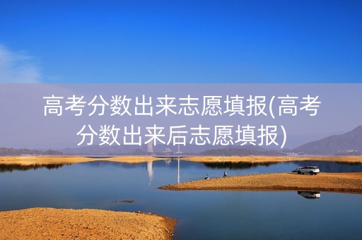 高考分数出来志愿填报(高考分数出来后志愿填报)