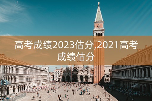 高考成绩2023估分,2021高考成绩估分