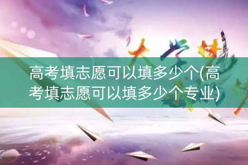 高考填志愿可以填多少个(高考填志愿可以填多少个专业)
