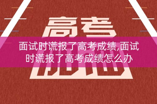 详细阅读:面试时谎报了高考成绩,面试时谎报了高考成绩怎么办 面试时谎报了高考成绩,面试时谎报了高考成绩怎么办