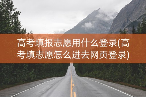 高考填报志愿用什么登录(高考填志愿怎么进去网页登录)