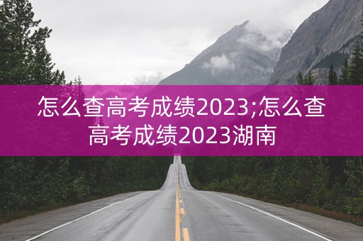 怎么查高考成绩2023;怎么查高考成绩2023湖南