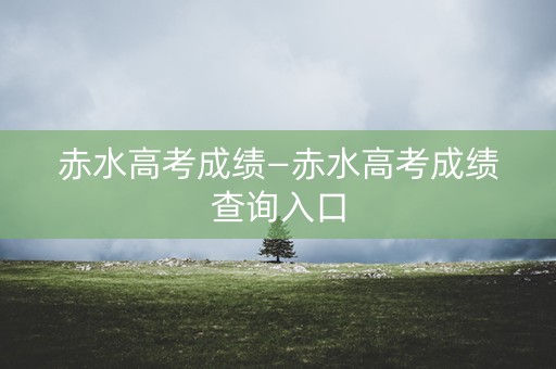赤水高考成绩—赤水高考成绩查询入口