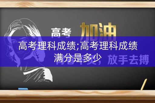 高考理科成绩;高考理科成绩满分是多少