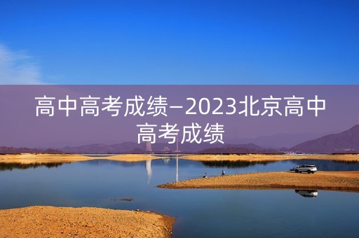 高中高考成绩—2023北京高中高考成绩