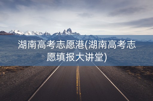 湖南高考志愿港(湖南高考志愿填报大讲堂)