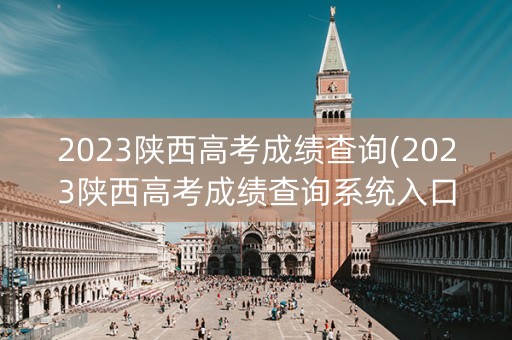 2023陕西高考成绩查询(2023陕西高考成绩查询系统入口官网)