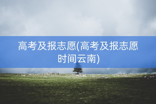 高考及报志愿(高考及报志愿时间云南)