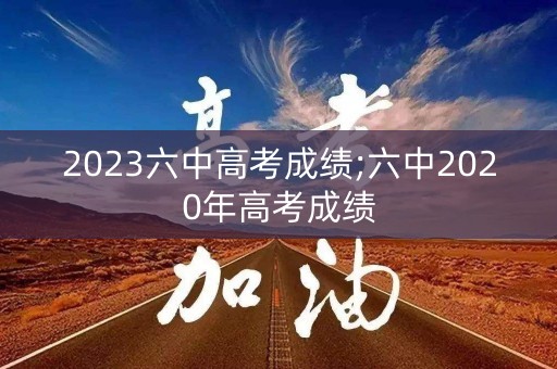 2023六中高考成绩;六中2020年高考成绩