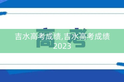 吉水高考成绩,吉水高考成绩2023