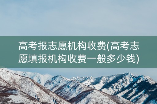 高考报志愿机构收费(高考志愿填报机构收费一般多少钱)