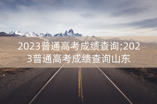 2023普通高考成绩查询;2023普通高考成绩查询山东