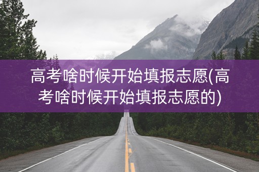 高考啥时候开始填报志愿(高考啥时候开始填报志愿的)